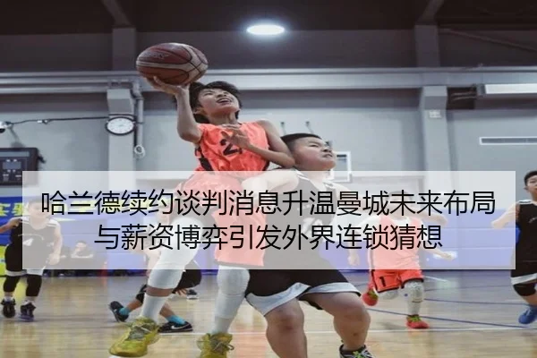 哈兰德续约谈判消息升温曼城未来布局与薪资博弈引发外界连锁猜想