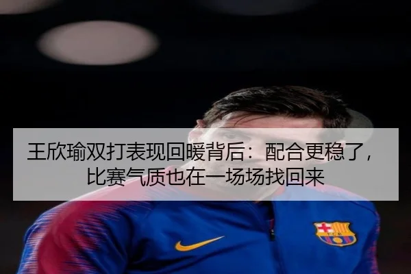 王欣瑜双打表现回暖背后：配合更稳了，比赛气质也在一场场找回来
